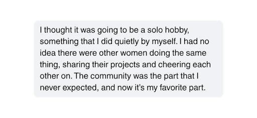 I thought it was going to be a solo hobby, something that I did quietly by myself. I had no idea there were other women doing the same thing, sharing their projects and cheering each other on. The community was the part that I never expected, and now it’s my favorite part.