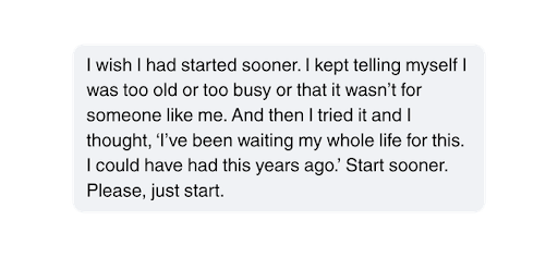 I wish I had started sooner. I kept telling myself I was too old or too busy or that it wasn’t for someone like me. And then I tried it and I thought, ‘I’ve been waiting my whole life for this. I could have had this years ago.’ Start sooner. Please, just start.